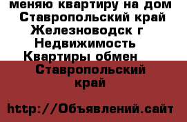 меняю квартиру на дом - Ставропольский край, Железноводск г. Недвижимость » Квартиры обмен   . Ставропольский край